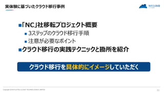 Copyright 2018 FUJITSU CLOUD TECHNOLOGIES LIMITED 11
実体験に基づいたクラウド移行事例
「NC」社移転プロジェクト概要
 3ステップのクラウド移行手順
 注意が必要なポイント
クラウド移行の実践テクニックと勘所を紹介
クラウド移行を具体的にイメージしていただく
 