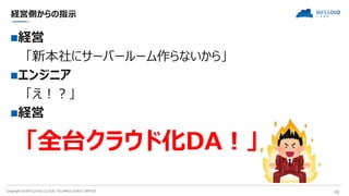 Copyright 2018 FUJITSU CLOUD TECHNOLOGIES LIMITED 16
経営側からの指示
経営
「新本社にサーバールーム作らないから」
エンジニア
「え！？」
経営
「全台クラウド化DA！」
 