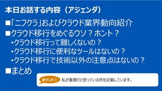 Copyright 2018 FUJITSU CLOUD TECHNOLOGIES LIMITED 1
本日お話する内容（アジェンダ）
「ニフクラ」およびクラウド業界動向紹介
クラウド移行をめぐるウソ？ホント？
•クラウド移行って難しくないの？
•クラウド移行に便利なツールはないの？
•クラウド移行で技術以外の注意点はないの？
まとめ
ポイント！ 私が重要だと思っている所を記載しています。
 