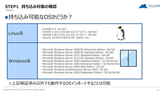 Copyright 2018 FUJITSU CLOUD TECHNOLOGIES LIMITED 21
STEP1 持ち込み対象の確認
持ち込み可能なOSかどうか？
Linux系
・ CentOS 5.3（32 bit）
・ CentOS 5.3/5.11/6.0/6.3/6.7/7.0/7.1（64 bit）
・ RedHat 5.8/5.11/6.1/6.3/6.7/7.0/7.1（64 bit）
・ Ubuntu 10.04/14.04/16.04（64bit）etc…
Windows系
・ Microsoft Windows Server 2008 R2 Enterprise Edition（64 bit）
・ Microsoft Windows Server 2008 R2 Standard Edition（64 bit）
・ Microsoft Windows Server 2012 Standard Edition（64 bit）
・ Microsoft Windows Server 2012 R2 Standard Edition（64 bit）
・ Microsoft Windows Server 2003 Standard Edition（32 bit/64 bit）
・ Microsoft Windows Server 2003 Enterprise Edition（32 bit/64 bit）
・ Microsoft Windows Server 2003 Web Edition（32 bit）
・ Microsoft Windows Small Business Server 2003（32 bit）
・ Microsoft Windows Server 2003 Datacenter Edition（32 bit/64 bit）
※上記検証済み以外でも動作するOSインポートすることは可能
 
