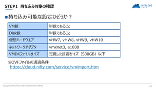 Copyright 2018 FUJITSU CLOUD TECHNOLOGIES LIMITED 22
STEP1 持ち込み対象の確認
持ち込み可能な設定かどうか？
VM数 単数であること
Disk数 単数であること
仮想ハードウエア vHW7, vHW8, vHW9, vHW10
ネットワークアダプタ vmxnet3, e1000
VMDKファイルサイズ 定義した許容サイズ（500GB）以下
※OVFファイルの通過条件
https://cloud.nifty.com/service/vmimport.htm
 