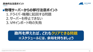 Copyright 2018 FUJITSU CLOUD TECHNOLOGIES LIMITED 31
具体的な注意ポイント
物理サーバーからの移行注意ポイント
1. ドライバ・機種に起因する問題
2. サーバーを停止できない
3. VMインポート時の失敗
勘所を押えれば、どれもクリアできる問題
※スケジュールには、余裕を持ちましょう
 