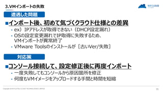 Copyright 2018 FUJITSU CLOUD TECHNOLOGIES LIMITED 35
3.VMインポートの失敗
インポート後、初めて気づくクラウド仕様との差異
• ex）IPアドレスが取得できない（DHCP設定漏れ）
• OSの設定変更漏れでIP取得に失敗するため、
VMインポートが異常終了
• VMware Toolsのインストールが［古いVer/失敗］
コンソール接続して、設定修正後に再度インポート
• 一度失敗してもコンソールから原因箇所を修正
• 何度もVMイメージをアップロードする手間と時間を短縮
遭遇した問題
対応策
 