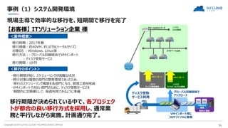 Copyright 2018 FUJITSU CLOUD TECHNOLOGIES LIMITED 36
事例（1）システム開発環境
VMインポート用に
OVFファイルに変換
現場主導で効率的な移行を、短期間で移行を完了
【お客様】 ITソリューション企業 様
＜案件概要＞
移行時期：2017年春
移行規模：約40VM、約10TB(トータルサイズ)
対象OS ：Windows、Linux等
移行方法：- グローバル回線経由でVMインポート
- ディスク受取サービス
移行期間：1か月
＜移行のポイント＞
・移行期間が短く、スケジューリングが困難な状況
・移行対象は複数の部門の開発環境であったため、
移行のスケジューリング権限を各部門に与え、管理工数を削減
・VMインポートできない部門のために、ディスク受取サービスを
期間内に定期便として、毎週利用できるように準備
移行期限が決められている中で、各プロジェク
トが都合の良い移行方式を採用し、通常業
務と平行しながら実施。計画通り完了。
グローバルネットワーク
プライベートLAN
ニフクラ
IaaS環境
ニフクラ
ディスク受取環境
VMインポート
internet
既存DC環境
VMware
基盤
グローバル回線経由で
アップロード
ディスク受取
サービス利用
VMインポート
ニフクラ
コントロールパネル環境
 