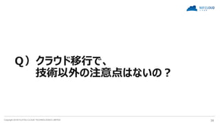 Copyright 2018 FUJITSU CLOUD TECHNOLOGIES LIMITED 38
Ｑ）クラウド移行で、
技術以外の注意点はないの？
 