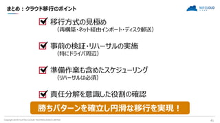 Copyright 2018 FUJITSU CLOUD TECHNOLOGIES LIMITED 41
まとめ：クラウド移行のポイント
移行方式の見極め
（再構築・ネット経由インポート・ディスク郵送）
事前の検証・リハーサルの実施
（特にドライバ周辺）
準備作業も含めたスケジューリング
（リハーサルは必須）
責任分解を意識した役割の確認
勝ちパターンを確立し円滑な移行を実現！
 