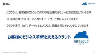 Copyright 2018 FUJITSU CLOUD TECHNOLOGIES LIMITED 42
最後に
・ニフクラは、お客様が安心してクラウドを活用できるサービス拡充をしていきます
・IT環境の進化をFJCTのみならずパートナーと共に支えていきます
・クラウド活用、IoT、データサイエンスなど、皆様と共にチャレンジしていきます
お客様のビジネス革新を支えるクラウド
 
