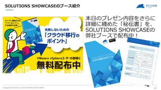 Copyright 2018 FUJITSU CLOUD TECHNOLOGIES LIMITED 43
SOLUTIONS SHOWCASEのブース紹介
本日のプレゼン内容をさらに
詳細に纏めた「秘伝書」を、
SOLUTIONS SHOWCASEの
弊社ブースで配布中！
 