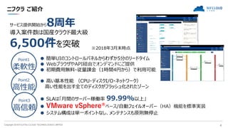 Copyright 2018 FUJITSU CLOUD TECHNOLOGIES LIMITED 4
ニフクラ ご紹介
サービス提供開始から8周年
導入案件数は国産クラウド最大級
6,500件を突破 ※2018年3月末時点
Point1
柔軟性
Point2
高性能
Point3
高信頼
● 簡単UIのコントロールパネルからわずか5分のリードタイム
● WebブラウザやAPI経由でオンデマンドにご提供
● 初期費用無料・従量課金（1時間4円から）で利用可能
● 高い基本性能 （CPU・ディスクI/O・ネットワーク）
高い性能を出す全てのディスクがフラッシュ化されたゾーン
● SLAは「月間のサーバー稼働率 99.99%以上」
● VMware vSphere®ベース/自動フェイルオーバー（HA）機能を標準実装
● システム構成は単一ポイントなし、メンテナンスも原則無停止
 