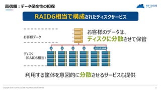Copyright 2018 FUJITSU CLOUD TECHNOLOGIES LIMITED 7
高信頼：データ保全性の担保
RAID6相当で構成されたディスクサービス
ディスク
（RAID6相当）
お客様データ
お客様のデータは、
ディスクに分散させて保管
利用する筐体を意図的に分散させるサービスも提供
 