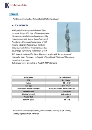 TOWERS:
The telecommunication towers types that we produce:
1. ICB TOWERS
With prefabricated foundation and high
accurate design, this type of towers enjoys a
high speed installation and equipment. The
tower is moveable due to its prefabricated
foundation, the biggest advantage of ICB
towers. Integrated sections of this type
compared with lattice towers are another
advantage, influencing installation speed.
This tower is designed for 24 to 48 meters height with 6m sections and
triangular base. The tower is Capable of installing X-POLE, and Microwave
mounting structures.
Galvanized cover according to TIA/EIA-222F standard
Accessories: Mounting Antenna, MW Bracket Antenna, ROCK Feeder,
Ladder, Light aviation, Arrestor
Wind speed 110 – 130 Km /H
FPA 8 – 15 sqm
Height 24 – 48 M
Legs type bar ST=37
Foundation precast concrete 4000* 4000*300 , 4400*4400*300
Type concrete 350 kg/m
Minimal strength 210 kg/cm^2
Anchor Bolt Alll
Bolt DIN grade M 8.8
 
