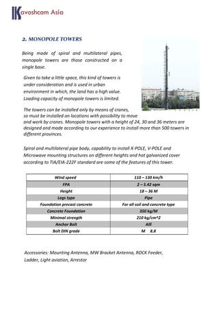 2. MONOPOLE TOWERS
Being made of spiral and multilateral pipes,
monopole towers are those constructed on a
single base.
Given to take a little space, this kind of towers is
under consideration and is used in urban
environment in which, the land has a high value.
Loading capacity of monopole towers is limited.
The towers can be installed only by means of cranes,
so must be installed on locations with possibility to move
and work by cranes. Monopole towers with a height of 24, 30 and 36 meters are
designed and made according to our experience to install more than 500 towers in
different provinces.
Spiral and multilateral pipe body, capability to install X-POLE, V-POLE and
Microwave mounting structures on different heights and hot galvanized cover
according to TIA/EIA-222F standard are some of the features of this tower.
Accessories: Mounting Antenna, MW Bracket Antenna, ROCK Feeder,
Ladder, Light aviation, Arrestor
Wind speed 110 – 130 km/h
FPA 2 – 5.42 sqm
Height 18 – 36 M
Legs type Pipe
Foundation precast concrete For all soil and concrete type
Concrete Foundation 350 kg/M
Minimal strength 210 kg/cm^2
Anchor Bolt Alll
Bolt DIN grade M 8.8
 