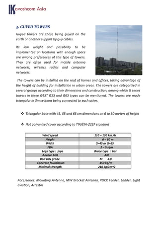 3. GUYED TOWERS
Guyed towers are those being guyed on the
earth or another support by guy cables.
Its low weight and possibility to be
implemented on locations with enough space
are among preferences of this type of towers.
They are often used for mobile antenna
networks, wireless radios and computer
networks.
The towers can be installed on the roof of homes and offices, taking advantage of
the height of building for installation in urban areas. The towers are categorized in
several groups according to their dimensions and construction, among which G series
towers in three G45T G55 and G65 types can be mentioned. The towers are made
triangular in 3m sections being connected to each other.
 Triangular base with 45, 55 and 65 cm dimensions on 6 to 30 meters of height
 Hot galvanized cover according to TIA/EIA-222F standard
Accessories: Mounting Antenna, MW Bracket Antenna, ROCK Feeder, Ladder, Light
aviation, Arrestor
Wind speed 110 – 130 km /h
Height 6 – 60 m
Width G=45 or G=65
FBA 2 – 5 sqm
Legs type : pipe Brace type : bar
Anchor Bolt Alll
Bolt DIN grade M 8.8
Concrete foundation 350 kg/m
Minimal strength 210 kg/cm^2
 