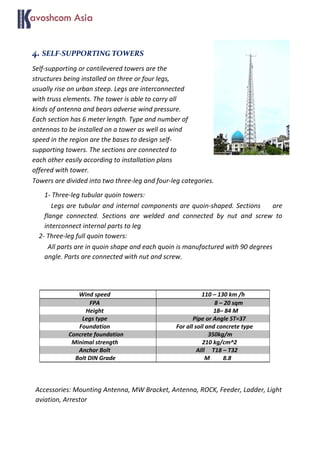 4. SELF-SUPPORTING TOWERS
Self-supporting or cantilevered towers are the
structures being installed on three or four legs,
usually rise on urban steep. Legs are interconnected
with truss elements. The tower is able to carry all
kinds of antenna and bears adverse wind pressure.
Each section has 6 meter length. Type and number of
antennas to be installed on a tower as well as wind
speed in the region are the bases to design self-
supporting towers. The sections are connected to
each other easily according to installation plans
offered with tower.
Towers are divided into two three-leg and four-leg categories.
1- Three-leg tubular quoin towers:
Legs are tubular and internal components are quoin-shaped. Sections are
flange connected. Sections are welded and connected by nut and screw to
interconnect internal parts to leg
2- Three-leg full quoin towers:
All parts are in quoin shape and each quoin is manufactured with 90 degrees
angle. Parts are connected with nut and screw.
Wind speed 110 – 130 km /h
FPA 8 – 20 sqm
Height 18– 84 M
Legs type Pipe or Angle ST=37
Foundation For all soil and concrete type
Concrete foundation 350kg/m
Minimal strength 210 kg/cm^2
Anchor Bolt Alll T18 – T32
Bolt DIN Grade M 8.8
Accessories: Mounting Antenna, MW Bracket, Antenna, ROCK, Feeder, Ladder, Light
aviation, Arrestor
 