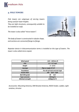5. POLE TOWERS
Pole towers are subgroups of one-leg towers
being used for lower heights.
They are light structures, consequently suitable to
be installed on roofs.
The tower is also called “micro towers”.
The body of tower is constructed in tubular shape,
and sections are connected flange-to-flange.
Repeater device in telecommunication terms is installed on this type of towers. The
tower is also called micro-repeat.
Accessories: Mounting Antenna, MW Bracket Antenna, ROCK Feeder, Ladder, Light
aviation, Arrestor
Wind speed 110 – 130 km /h
FPA 1.5 – 6.7 sqm
Height 3 – 12 m
Leg type Pipe or angle ST=37
Foundation For all soil and concrete type
Anchor Bolt Alll Q16 – Q20
Bolt DIN grade M 8.8
Type concrete 350 kg/m
Minimal strength 210kg/cm^2
 