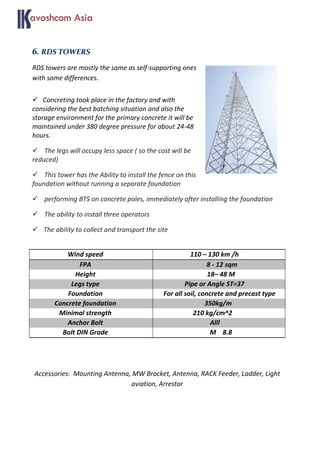 6. RDS TOWERS
RDS towers are mostly the same as self-supporting ones
with some differences.
 Concreting took place in the factory and with
considering the best batching situation and also the
storage environment for the primary concrete it will be
maintained under 380 degree pressure for about 24-48
hours.
 The legs will occupy less space ( so the cost will be
reduced)
 This tower has the Ability to install the fence on this
foundation without running a separate foundation
 performing BTS on concrete poles, immediately after installing the foundation
 The ability to install three operators
 The ability to collect and transport the site
Wind speed 110 – 130 km /h
FPA 8 - 12 sqm
Height 18– 48 M
Legs type Pipe or Angle ST=37
Foundation For all soil, concrete and precast type
Concrete foundation 350kg/m
Minimal strength 210 kg/cm^2
Anchor Bolt Alll
Bolt DIN Grade M 8.8
Accessories: Mounting Antenna, MW Bracket, Antenna, RACK Feeder, Ladder, Light
aviation, Arrestor
 