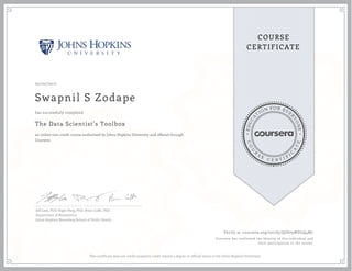 EDUCA
T
ION FOR EVE
R
YONE
CO
U
R
S
E
C E R T I F
I
C
A
TE
COURSE
CERTIFICATE
02/02/2017
Swapnil S Zodape
The Data Scientist’s Toolbox
an online non-credit course authorized by Johns Hopkins University and offered through
Coursera
has successfully completed
Jeff Leek, PhD; Roger Peng, PhD; Brian Caffo, PhD
Department of Biostatistics
Johns Hopkins Bloomberg School of Public Health
Verify at coursera.org/verify/QZ879WDLQ4M7
Coursera has confirmed the identity of this individual and
their participation in the course.
This certificate does not confer academic credit toward a degree or official status at the Johns Hopkins University.
 