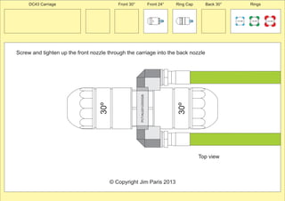 30º 
Front 30° Front 24° Ring Cap Back 30° Rings 
30º 
PCT/AU2012/000326 
100 MM 150 MM 225 MM 
24º 
Screw and tighten up the front nozzle through the carriage into the back nozzle 
© Copyright Jim Paris 2013 
DC43 Carriage 
Top view 
 