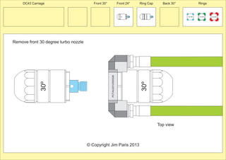 Front 30° Front 24° Ring Cap Back 30° Rings 
Remove front 30 degree turbo nozzle 
100 MM 150 MM 225 MM 
24º 
30º 
PCT/AU2012/000326 
30º 
© Copyright Jim Paris 2013 
DC43 Carriage 
Top view 
 