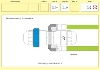 30º 
Remove assembly from the pipe 
Front 30° Front 24° Ring Cap Back 30° Rings 
150 MM 225 MM 
24º 
30º 
PCT/AU2012/000326 
© Copyright Jim Paris 2013 
DC43 Carriage 
Top view 
 