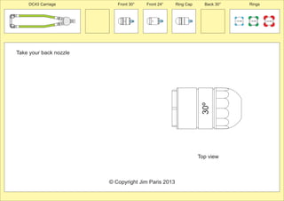 Take your back nozzle 
Front 30° Front 24° Ring Cap Back 30° Rings 
30º 
100 MM 150 MM 225 MM 
30º 
24º 
PCT/AU2012/000326 
© Copyright Jim Paris 2013 
DC43 Carriage 
Top view 
 