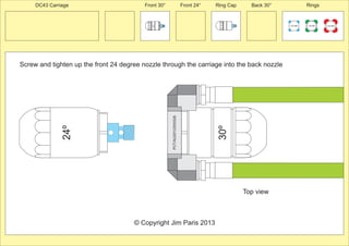 24º 
Front 30° Front 24° Ring Cap Back 30° Rings 
Screw and tighten up the front 24 degree nozzle through the carriage into the back nozzle 
100 MM 150 MM 225 MM 
30º 
30º 
PCT/AU2012/000326 
© Copyright Jim Paris 2013 
DC43 Carriage 
Top view 
 