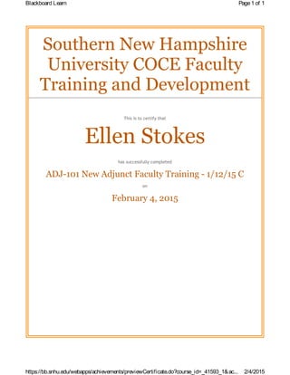 Southern New Hampshire
University COCE Faculty
Training and Development
This is to certify that
Ellen Stokes
has successfully completed
ADJ-101 New Adjunct Faculty Training - 1/12/15 C
on
February 4, 2015
Page1 of 1Blackboard Learn
2/4/2015https://bb.snhu.edu/webapps/achievements/previewCertificate.do?course_id=_41593_1&ac...
 