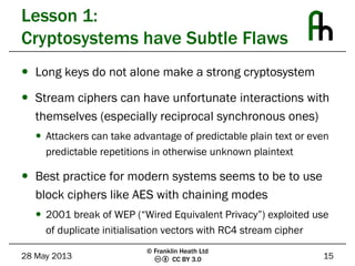 CC BY 3.0
Lesson 1:
Cryptosystems have Subtle Flaws
 Long keys do not alone make a strong cryptosystem
 Stream ciphers can have unfortunate interactions with
themselves (especially reciprocal synchronous ones)
 Attackers can take advantage of predictable plain text or even
predictable repetitions in otherwise unknown plaintext
 Best practice for modern systems seems to be to use
block ciphers like AES with chaining modes
 2001 break of WEP (“Wired Equivalent Privacy”) exploited use
of duplicate initialisation vectors with RC4 stream cipher
28 May 2013 15
© Franklin Heath Ltd
 
