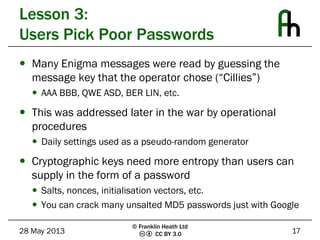 CC BY 3.0
Lesson 3:
Users Pick Poor Passwords
 Many Enigma messages were read by guessing the
message key that the operator chose (“Cillies”)
 AAA BBB, QWE ASD, BER LIN, etc.
 This was addressed later in the war by operational
procedures
 Daily settings used as a pseudo-random generator
 Cryptographic keys need more entropy than users can
supply in the form of a password
 Salts, nonces, initialisation vectors, etc.
 You can crack many unsalted MD5 passwords just with Google
28 May 2013 17
© Franklin Heath Ltd
 
