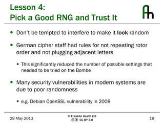 CC BY 3.0
Lesson 4:
Pick a Good RNG and Trust It
 Don’t be tempted to interfere to make it look random
 German cipher staff had rules for not repeating rotor
order and not plugging adjacent letters
 This significantly reduced the number of possible settings that
needed to be tried on the Bombe
 Many security vulnerabilities in modern systems are
due to poor randomness
 e.g. Debian OpenSSL vulnerability in 2008
28 May 2013 18
© Franklin Heath Ltd
 