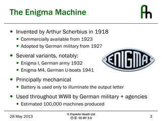 CC BY 3.0
The Enigma Machine
 Invented by Arthur Scherbius in 1918
 Commercially available from 1923
 Adopted by German military from 1927
 Several variants, notably:
 Enigma I, German army 1932
 Enigma M4, German U-boats 1941
 Principally mechanical
 Battery is used only to illuminate the output letter
 Used throughout WWII by German military + agencies
 Estimated 100,000 machines produced
28 May 2013 3
© Franklin Heath Ltd
 