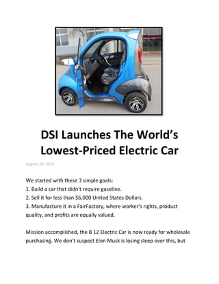 DSI Launches The World’s
Lowest-Priced Electric Car
August 20, 2016
We started with these 3 simple goals:
1. Build a car that didn't require gasoline.
2. Sell it for less than $6,000 United States Dollars.
3. Manufacture it in a FairFactory, where worker's rights, product
quality, and profits are equally valued.
Mission accomplished, the B 12 Electric Car is now ready for wholesale
purchasing. We don't suspect Elon Musk is losing sleep over this, but
 