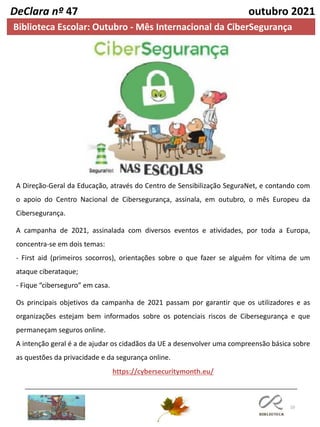 10
DeClara nº 47 outubro 2021
Biblioteca Escolar: Outubro - Mês Internacional da CiberSegurança
A Direção-Geral da Educação, através do Centro de Sensibilização SeguraNet, e contando com
o apoio do Centro Nacional de Cibersegurança, assinala, em outubro, o mês Europeu da
Cibersegurança.
A campanha de 2021, assinalada com diversos eventos e atividades, por toda a Europa,
concentra-se em dois temas:
- First aid (primeiros socorros), orientações sobre o que fazer se alguém for vítima de um
ataque ciberataque;
- Fique “ciberseguro” em casa.
Os principais objetivos da campanha de 2021 passam por garantir que os utilizadores e as
organizações estejam bem informados sobre os potenciais riscos de Cibersegurança e que
permaneçam seguros online.
A intenção geral é a de ajudar os cidadãos da UE a desenvolver uma compreensão básica sobre
as questões da privacidade e da segurança online.
https://cybersecuritymonth.eu/
 
