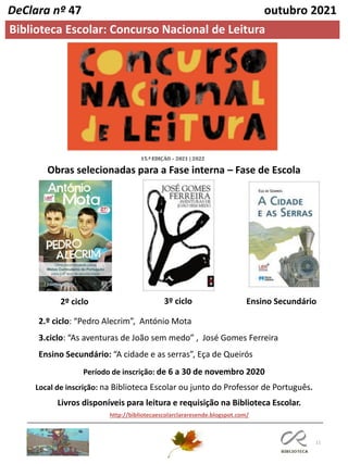 11
Biblioteca Escolar: Concurso Nacional de Leitura
DeClara nº 47 outubro 2021
2º ciclo 3º ciclo Ensino Secundário
Obras selecionadas para a Fase interna – Fase de Escola
Período de inscrição: de 6 a 30 de novembro 2020
Local de inscrição: na Biblioteca Escolar ou junto do Professor de Português.
Livros disponíveis para leitura e requisição na Biblioteca Escolar.
2.º ciclo: “Pedro Alecrim”, António Mota
3.ciclo: “As aventuras de João sem medo” , José Gomes Ferreira
Ensino Secundário: “A cidade e as serras”, Eça de Queirós
http://bibliotecaescolarclararesende.blogspot.com/
 