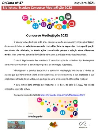 12
Biblioteca Escolar: Concurso Media@ção 2022
DeClara nº 47 outubro 2021
O concurso Media@ção, este ano, coloca à escolha dos concorrentes a abordagem
de um dos três temas: relacionar os media com a liberdade de expressão; com a participação
em termos de cidadania, na escola e/ou comunidade; pensar a relação entre diferentes
media. Mais uma vez, partindo da vivência e dos usos e práticas mediáticas individuais.
O atual Regulamento faz referência à desvalorização de trabalhos tipo Powerpoint
animado ou construídos a partir de programas de animação automática.
Abrangendo o público estudantil o concurso Media@ção destina-se a todos os
alunos que queiram refletir sobre a sua experiência de uso dos media e dar expressão à sua
criatividade através de um vídeo, um podcast ou uma animação 2D, 3D ou stop motion!
A data limite para entrega dos trabalhos é o dia 5 de abril de 2022, não sendo
necessária inscrição prévia.
Regulamento no Portal RBE https://www.rbe.mec.pt/np4/Mediaacao.html
 