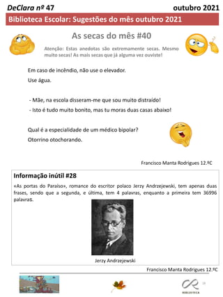 As secas do mês #40
Atenção: Estas anedotas são extremamente secas. Mesmo
muito secas! As mais secas que já alguma vez ouviste!
18
Informação inútil #28
«As portas do Paraíso», romance do escritor polaco Jerzy Andrzejewski, tem apenas duas
frases, sendo que a segunda, e última, tem 4 palavras, enquanto a primeira tem 36996
palavras.
Jerzy Andrzejewski
Francisco Manta Rodrigues 12.ºC
Francisco Manta Rodrigues 12.ºC
Em caso de incêndio, não use o elevador.
Use água.
- Mãe, na escola disseram-me que sou muito distraído!
- Isto é tudo muito bonito, mas tu moras duas casas abaixo!
Qual é a especialidade de um médico bipolar?
Otorrino otochorando.
DeClara nº 47 outubro 2021
Biblioteca Escolar: Sugestões do mês outubro 2021
 