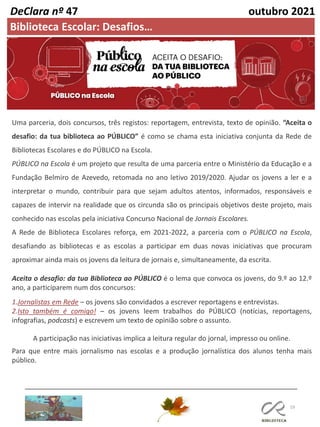 19
Maria Ribeiro, 2017
Uma parceria, dois concursos, três registos: reportagem, entrevista, texto de opinião. “Aceita o
desafio: da tua biblioteca ao PÚBLICO” é como se chama esta iniciativa conjunta da Rede de
Bibliotecas Escolares e do PÚBLICO na Escola.
PÚBLICO na Escola é um projeto que resulta de uma parceria entre o Ministério da Educação e a
Fundação Belmiro de Azevedo, retomada no ano letivo 2019/2020. Ajudar os jovens a ler e a
interpretar o mundo, contribuir para que sejam adultos atentos, informados, responsáveis e
capazes de intervir na realidade que os circunda são os principais objetivos deste projeto, mais
conhecido nas escolas pela iniciativa Concurso Nacional de Jornais Escolares.
A Rede de Biblioteca Escolares reforça, em 2021-2022, a parceria com o PÚBLICO na Escola,
desafiando as bibliotecas e as escolas a participar em duas novas iniciativas que procuram
aproximar ainda mais os jovens da leitura de jornais e, simultaneamente, da escrita.
Aceita o desafio: da tua Biblioteca ao PÚBLICO é o lema que convoca os jovens, do 9.º ao 12.º
ano, a participarem num dos concursos:
1.Jornalistas em Rede – os jovens são convidados a escrever reportagens e entrevistas.
2.Isto também é comigo! – os jovens leem trabalhos do PÚBLICO (notícias, reportagens,
infografias, podcasts) e escrevem um texto de opinião sobre o assunto.
A participação nas iniciativas implica a leitura regular do jornal, impresso ou online.
Para que entre mais jornalismo nas escolas e a produção jornalística dos alunos tenha mais
público.
DeClara nº 47 outubro 2021
Biblioteca Escolar: Desafios…
 