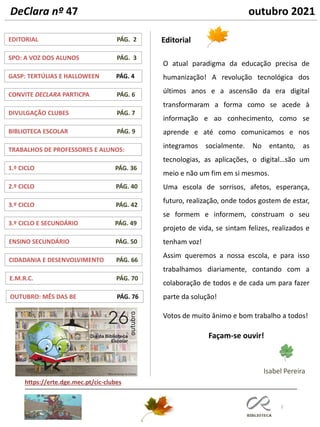 DeClara nº 47 outubro 2021
2
TRABALHOS DE PROFESSORES E ALUNOS:
GASP: TERTÚLIAS E HALLOWEEN PÁG. 4
DIVULGAÇÃO CLUBES PÁG. 7
BIBLIOTECA ESCOLAR PÁG. 9
1.º CICLO PÁG. 36
EDITORIAL PÁG. 2
CONVITE DECLARA PARTICPA PÁG. 6
SPO: A VOZ DOS ALUNOS PÁG. 3
Editorial
2.º CICLO PÁG. 40
Isabel Pereira
https://erte.dge.mec.pt/cic-clubes
O atual paradigma da educação precisa de
humanização! A revolução tecnológica dos
últimos anos e a ascensão da era digital
transformaram a forma como se acede à
informação e ao conhecimento, como se
aprende e até como comunicamos e nos
integramos socialmente. No entanto, as
tecnologias, as aplicações, o digital…são um
meio e não um fim em si mesmos.
Uma escola de sorrisos, afetos, esperança,
futuro, realização, onde todos gostem de estar,
se formem e informem, construam o seu
projeto de vida, se sintam felizes, realizados e
tenham voz!
Assim queremos a nossa escola, e para isso
trabalhamos diariamente, contando com a
colaboração de todos e de cada um para fazer
parte da solução!
Votos de muito ânimo e bom trabalho a todos!
Façam-se ouvir!
3.º CICLO PÁG. 42
3.º CICLO E SECUNDÁRIO PÁG. 49
ENSINO SECUNDÁRIO PÁG. 50
CIDADANIA E DESENVOLVIMENTO PÁG. 66
E.M.R.C. PÁG. 70
OUTUBRO: MÊS DAS BE PÁG. 76
 
