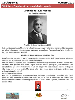 24
DeClara nº 47 outubro 2021
Biblioteca Escolar: A personalidade do mês
Aristides de Sousa Mendes
no Panteão Nacional
Aristides de Sousa Mendes, em 1940.
Hoje, Aristides de Sousa Mendes tem, finalmente, um lugar no Panteão Nacional, 81 anos depois
de salvar milhares de refugiados que fugiam da ocupação de França pelo exército alemão, no
início da Segunda Guerra Mundial.
Aristides de Sousa Mendes: o Herói Sem Capa
Um cônsul que quebrou as regras e salvou vidas num dos piores cenários da história, só depois
de morto foi reconhecido como o Homem de valor que foi.
Aristides de Sousa Mendes: pode ser um nome desconhecido para muitos, mas será com certeza,
um nome bem próximo para outros. Figura única da História portuguesa, um ser humano de
coração bom, que salvou muitas vidas de um fim trágico. Um caso em que a história portuguesa
não tratou bem os seus heróis. Mas como foi a vida e morte deste herói quase anónimo que
arriscou tudo pelos outros?
Como Começa Esta História
Aristides de Sousa Mendes nasceu em Cabanas de Viriato, concelho de Carregal do Sal a 19 de
julho de 1885, tendo-se mudado para Lisboa em 1907 após a licenciatura em Direito pela
Universidade de Coimbra. No ano seguinte casou-se com a prima Angelina, com quem viria a ter
catorze filhos.
Continua…
 