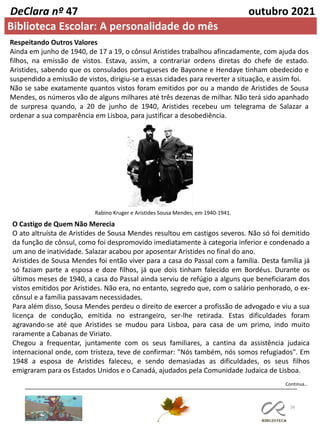 26
DeClara nº 47 outubro 2021
Respeitando Outros Valores
Ainda em junho de 1940, de 17 a 19, o cônsul Aristides trabalhou afincadamente, com ajuda dos
filhos, na emissão de vistos. Estava, assim, a contrariar ordens diretas do chefe de estado.
Aristides, sabendo que os consulados portugueses de Bayonne e Hendaye tinham obedecido e
suspendido a emissão de vistos, dirigiu-se a essas cidades para reverter a situação, e assim foi.
Não se sabe exatamente quantos vistos foram emitidos por ou a mando de Aristides de Sousa
Mendes, os números vão de alguns milhares até três dezenas de milhar. Não terá sido apanhado
de surpresa quando, a 20 de junho de 1940, Aristides recebeu um telegrama de Salazar a
ordenar a sua comparência em Lisboa, para justificar a desobediência.
O Castigo de Quem Não Merecia
O ato altruísta de Aristides de Sousa Mendes resultou em castigos severos. Não só foi demitido
da função de cônsul, como foi despromovido imediatamente à categoria inferior e condenado a
um ano de inatividade. Salazar acabou por aposentar Aristides no final do ano.
Aristides de Sousa Mendes foi então viver para a casa do Passal com a família. Desta família já
só faziam parte a esposa e doze filhos, já que dois tinham falecido em Bordéus. Durante os
últimos meses de 1940, a casa do Passal ainda serviu de refúgio a alguns que beneficiaram dos
vistos emitidos por Aristides. Não era, no entanto, segredo que, com o salário penhorado, o ex-
cônsul e a família passavam necessidades.
Para além disso, Sousa Mendes perdeu o direito de exercer a profissão de advogado e viu a sua
licença de condução, emitida no estrangeiro, ser-lhe retirada. Estas dificuldades foram
agravando-se até que Aristides se mudou para Lisboa, para casa de um primo, indo muito
raramente a Cabanas de Viriato.
Chegou a frequentar, juntamente com os seus familiares, a cantina da assistência judaica
internacional onde, com tristeza, teve de confirmar: "Nós também, nós somos refugiados". Em
1948 a esposa de Aristides faleceu, e sendo demasiadas as dificuldades, os seus filhos
emigraram para os Estados Unidos e o Canadá, ajudados pela Comunidade Judaica de Lisboa.
Rabino Kruger e Aristides Sousa Mendes, em 1940-1941.
Continua…
Biblioteca Escolar: A personalidade do mês
 