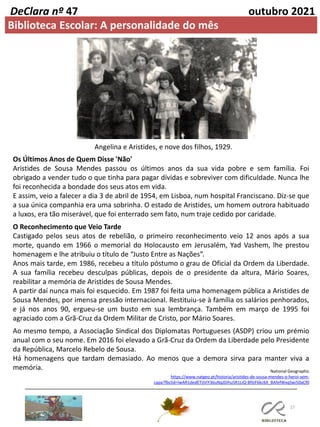 27
DeClara nº 47 outubro 2021
Angelina e Aristides, e nove dos filhos, 1929.
Os Últimos Anos de Quem Disse 'Não'
Aristides de Sousa Mendes passou os últimos anos da sua vida pobre e sem família. Foi
obrigado a vender tudo o que tinha para pagar dívidas e sobreviver com dificuldade. Nunca lhe
foi reconhecida a bondade dos seus atos em vida.
E assim, veio a falecer a dia 3 de abril de 1954, em Lisboa, num hospital Franciscano. Diz-se que
a sua única companhia era uma sobrinha. O estado de Aristides, um homem outrora habituado
a luxos, era tão miserável, que foi enterrado sem fato, num traje cedido por caridade.
O Reconhecimento que Veio Tarde
Castigado pelos seus atos de rebelião, o primeiro reconhecimento veio 12 anos após a sua
morte, quando em 1966 o memorial do Holocausto em Jerusalém, Yad Vashem, lhe prestou
homenagem e lhe atribuiu o título de “Justo Entre as Nações”.
Anos mais tarde, em 1986, recebeu a título póstumo o grau de Oficial da Ordem da Liberdade.
A sua família recebeu desculpas públicas, depois de o presidente da altura, Mário Soares,
reabilitar a memória de Aristides de Sousa Mendes.
A partir daí nunca mais foi esquecido. Em 1987 foi feita uma homenagem pública a Aristides de
Sousa Mendes, por imensa pressão internacional. Restituiu-se à família os salários penhorados,
e já nos anos 90, ergueu-se um busto em sua lembrança. Também em março de 1995 foi
agraciado com a Grã-Cruz da Ordem Militar de Cristo, por Mário Soares.
Ao mesmo tempo, a Associação Sindical dos Diplomatas Portugueses (ASDP) criou um prémio
anual com o seu nome. Em 2016 foi elevado a Grã-Cruz da Ordem da Liberdade pelo Presidente
da República, Marcelo Rebelo de Sousa.
Há homenagens que tardam demasiado. Ao menos que a demora sirva para manter viva a
memória.
Biblioteca Escolar: A personalidade do mês
National Geographic
https://www.natgeo.pt/historia/aristides-de-sousa-mendes-o-heroi-sem-
capa?fbclid=IwAR1dedETijViY36uNqJDihu5R1LiQ-BfIjiF6kc6X_BAfefWxqSwi50aCf0
 
