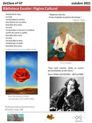 29
Professora Fátima Noronha Peres
Miranda, Grupo 300
Biblioteca Escolar: Página Cultural
DeClara nº 47 outubro 2021
"Saboreio este dia
Fruto roubado no pomar do tempo."
Erica Hopper
Casida de la rosa
La rosa
no buscaba la aurora:
casi eterna en su ramo,
buscaba otra cosa.
La rosa
no buscaba ni ciencia ni sombra:
confín de carne y sueño,
buscaba otra cosa.
La rosa
no buscaba la rosa.
Inmóvil por el cielo
buscaba otra cosa.
Federico Garcia Lorca (1898-1936)
Rose Meditative (1958)
by Salvador Dali (1904-1989)
"Seja você mesmo. Todas as outras
personalidades já têm dono."
Oscar Wilde (16/10/1854 - 30/11/1900)
Miguel Torga
 