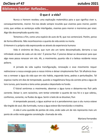30
DeClara nº 47 outubro 2021
Biblioteca Escolar: Reflexões…
O que é a vida?
Nunca o Homem recebeu uma explicação matemática para o que significa viver e,
consequentemente, morrer. Foi-nos desde sempre incutido que vivemos para morrer, porém
creio, que ambas as sentenças estão interligadas, vivemos para morrer e morremos por viver.
Algo tão descomplicado quanto isto.
Tememos o fim, como uma espécie de auto de fé, que nos sentenciará. Porém, penso
de forma diferente. Não reconhecemos o quanto da vida existe na morte.
O Homem é a própria vida expressando-se através da experiencia humana
Vida é sinónimo de Deus, que num ato um tanto descomplicado, derrama a sua
infinidade através de cada um de nós! É preciso fluir. É preciso deixar-se desvanecer para que
algo novo possa renascer em nós. Ah, o movimento…quanta não é a beleza residente nessa
palavra.
A jornada da vida suplica transfiguração, renovação e esse movimento requer
redirecionar a nossa energia para o nosso íntimo e deixar simplesmente fluir. Tal afluência leva-
nos a remexer a água da vida que em nós habita, erguendo lama, pedras e perturbações. Tal
espesso riacho em dias de tempestade, quando a megalómana força da correte pinta a água de
tons turvos, pois levanta a lama antes pesada e depositada no fundo.
É fulcral sentirmos o movimento, observar a água turva e deixarmo-nos fluir pela
corrente. Deixar ir, sem raciocínio, sem tentar entender o quanto de nos foi e o que sobrou,
confiemos, somente, na fluidez da água. Sentir o belo de se dissolver, fluir.
A tempestade passará, a água acalmar-se-á e perceberemos que o céu nunca esteve
tão tingido de azul, tão iluminado, nunca a água esteve tão translúcida e cristalina.
A vida é uma questão de pontos de vista, onde cada um de nós representa mais um
ponto de união nesta gigante constelação- chamada de vida.
Mariana Fernandes
 