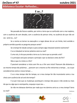 31
DeClara nº 47 outubro 2021
Biblioteca Escolar: Reflexões…
No passado do futuro coabito, por entre a terra que se confunde com o mar exploro,
com a ausência de som desabo, com a ausência do pensar sinto, na ausência do que não sei
ser, serei eu… eu?
Se a norma se tornar na execução e a regra deixar de ser um limite, terá sentido o
próprio sentido quando se pergunta porque sente?
Se o tempo for desde sempre e para sempre algo intocável existirá realmente?
E se o intocável se tornar próximo serei eu real?
E uma raiz, é ela que prende a terra ou é a terra que se prende a ela?
E o princípio será para sempre e princípio +por se declarar antes do fim?
Mas o que é o início e o fim?
É possível considerar o início sem fim ou o fim sem início? Parecem tão distantes e
ao mesmo tempo tão próximos … parecem ser o mesmo se lhe retirarmos o tempo … ou o que
considerarmos como o nosso tempo ….
E se o meu tempo não for tempo, se o meu tempo for tão inconstante como a lua
cheia com ausência de sol será ele tempo?
E se por mais que as mudanças aconteçam o tempo não passe e não sendo eu mais
do que eu algo que o acompanha, esqueço o que sou …
Se não me deixasse dominar por nada que me domina seria eu o meu tempo? Seria
eu real?
E se…?
Continua…
 