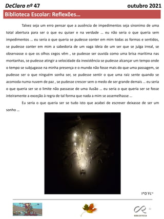 32
DeClara nº 47 outubro 2021
Biblioteca Escolar: Reflexões…
I^D´FL~
Talvez seja um erro pensar que a ausência de impedimentos seja sinonimo de uma
total abertura para ser o que eu quiser e na verdade … eu não seria o que queria sem
impedimentos … eu seria o que queria se pudesse conter em mim todas as formas e sentidos,
se pudesse conter em mim a sabedoria de um vaga ideia de um ser que se julga irreal, se
observasse o que os olhos cegos vêm , se pudesse ser ouvida como uma brisa marítima nas
montanhas, se pudesse atingir a velocidade da inexistência se pudesse alcançar um tempo onde
o tempo se subjugasse na minha presença e o mundo não fosse mais do que uma passagem, se
pudesse ser o que ninguém sonha ser, se pudesse sentir o que uma raiz sente quando se
acomoda numa nuvem de paz , se pudesse crescer sem o medo de ser grande demais … eu seria
o que queria ser se o limite não passasse de uma ilusão … eu seria o que queria ser se fosse
inteiramente a exceção à regra de tal forma que nada a mim se assemelhasse …
Eu seria o que queria ser se tudo isto que acabei de escrever deixasse de ser um
sonho …
 