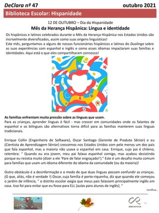 33
DeClara nº 47 outubro 2021
Biblioteca Escolar: Hispanidade
12 DE OUTUBRO – Dia da Hispanidade
Mês da Herança Hispânica: Língua e identidade
Os hispânicos e latinos celebrados durante o Mês da Herança Hispânica nos Estados Unidos são
incrivelmente diversificados, assim como suas origens linguísticas!
Este mês, perguntamos a alguns de nossos funcionários hispânicos e latinos do Duolingo sobre
as suas experiências com espanhol e inglês e como esses idiomas impactaram suas famílias e
identidades. Aqui está o que eles compartilharam connosco!
As famílias enfrentam muita pressão sobre as línguas que usam.
Para as crianças, aprender línguas é fácil - mas crescer em comunidades onde os falantes de
espanhol e os bilíngues são alternativos torna difícil para as famílias manterem suas línguas
tradicionais.
Enrique Collin (Engenheiro de Software), Oscar Santiago (Gerente de Produto Sênior) e eu
(Cientista de Aprendizagem Sênior) crescemos nos Estados Unidos com pelo menos um dos pais
que fala espanhol, mas a maioria não usava o espanhol em casa. Enrique, cujo pai é chileno,
relembra: " Quando eu era jovem, meu pai falava espanhol comigo, mas acabou desistindo
porque eu resistia muito (dizer a ele 'Pare de falar engraçado!')." Este é um desafio muito comum
para famílias que usam um idioma diferente do idioma da comunidade (ou da maioria)!
Outro obstáculo é a desinformação e o medo de que duas línguas possam confundir as crianças.
(O que, aliás, não é verdade !) Oscar, cuja família é porto-riquenha, diz que quando ele começou
o jardim de infância, " o distrito escolar exigia que meus pais falassem principalmente inglês em
casa. Isso foi para evitar que eu fosse para ELL [aulas para alunos de inglês]. "
Continua…
 