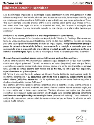 34
DeClara nº 47 outubro 2021
Essa discriminação linguística e a assimilação forçada acontecem mesmo em lugares com muitos
falantes de espanhol. Annamaria Johnson, uma assistente executiva, lembra que sua mãe, que
era mexicana e nativa americana, foi forçada a usar o inglês em sua escola primária no Texas.
"Ela estava sempre tentando alternar entre os dois idiomas, assim como seus irmãos e irmãs.
Por terem que falar inglês na escola e espanhol em casa, eles usavam o espanglês para
preencher a lacuna. Isso me incomoda quando eu era criança, ela e ela irmãos tiveram que
assimilar. “
Proficiência no idioma, preferências e pressões podem mudar com o tempo.
Michelle Roque Alvarez é Coordenadora de Aquisição de Talentos do Duolingo. Ela cresceu em
torno de uma grande comunidade hispânica e latina em San Jose, Califórnia, e depois se mudou
para uma cidade predominantemente branca e de língua inglesa. "O espanhol foi meu principal
ponto de comunicação na minha infância, mas quando fiz a transição e me mudei para uma
comunidade onde o espanhol não era o idioma principal, percebi que precisava melhorar e
dominar o idioma inglês. Agora eu diria o meu inglês é muito mais forte que o meu espanhol!”
O uso da linguagem varia de acordo com os indivíduos e as situações envolvidas.
Como a irmã mais nova, Annamaria muitas vezes conseguia escapar sem ter que falar espanhol -
exceto com alguns parentes! “Quando eu crescia, eu ouvia [espanhol] mais do que falava,
especialmente quando minha irmã estava comigo, porque me sentia constrangida e a deixava
falar. Quando eu estava sozinha com minha avó ou tia Bea, eu tinha que falar espanhol ,
especialmente se eu quisesse jantar. "
Bill Paivine é um engenheiro de software de Orange County, Califórnia, onde cresceu perto de
sua família colombiana. " Eu costumava usar muito mais o espanhol, especialmente quando
minha abuela (avó) ainda estava viva. Ela foi a primeira pessoa com quem falei em espanhol e
desde então não visitei tanto a Colômbia."
Nico Sacheri, gerente de produto sênior, é argentino, onde o espanhol era seu idioma principal e
ele aprendeu inglês na escola. Como muitos em sua família também haviam estudado inglês, ele
às vezes podia usar o inglês para conversar. "Existem algumas expressões que são muito
específicas e precisas em inglês que não têm uma tradução clara e quando converso com minha
família eu uso em inglês ou faço uma tradução literal (o que não funciona)." Como sua família e
amigos não costumavam usar os dois idiomas ao mesmo tempo, a mistura de idiomas para ele
não era muito comum.
Continua…
Biblioteca Escolar: Hispanidade
 
