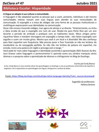 35
DeClara nº 47 outubro 2021
Fonte: https://blog.duolingo.com/duolingo-latinx-language-identity/?utm_source=duonews#
Escrito pot Cindy Blanco
A Dra. Cindy Blanco é uma cientista sênior de aprendizagem na Duolingo e uma ex-professora universitária de espanhol e
lingüística. Ela é especialista em aprendizagem de línguas, bilinguismo e análise de dados.
A língua se adapta à sua cultura e comunidade.
A linguagem é tão adaptável quanto as pessoas que a usam, portanto, indivíduos e até mesmo
comunidades inteiras inovam com suas línguas para atender às suas necessidades de
comunicação. O espanglês e a troca de códigos são uma forma de as pessoas multiculturais e
multilíngues expressarem suas identidades na comunicação.
Oscar não cresceu trocando códigos, mas agora ele abraça e se diverte. "Anteriormente, eu tinha
a ideia errada de que o espanglês era ruim de usar. Mudei-me para Porto Rico por um ano
durante o período de ambição e pratiquei com os habitantes locais. Meus amigos porto-
riquenhos falam e mandam mensagens em espanglês o tempo todo - eles falam espanglês com
orgulho e usam um muitas gírias. Mostra que você é um local e é divertido! Me deu confiança
para falar espanhol com frequência. Não preciso parar e ficar frustrado se não me lembrar do
vocabulário ou da conjugação perfeita. Se não não me lembro da palavra em espanhol, me
enredo, insiro uma palavra em inglês e prossigo com o tango. "
Você pode ler mais sobre linguagem e identidade assistindo à apresentação 2021 Duocon da Dra.
Jessi Grieser sobre linguagem e pertencimento! E aprenda como seu cérebro manipula vários
idiomas e a pesquisa sobre o aprendizado de idiomas e o bilinguismo no Blog do Duolingo.
Sugestão da professora:
Helena Sereno
Biblioteca Escolar: Hispanidade
 