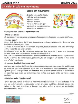36
Continua…
DeClara nº 47 outubro 2021
1.º ciclo: Escola em movimento
Onde há crianças há alegria,
há festa, há divertimento,
algumas arrelias
e muitas tropelias.
Por cá tentamos reforçar
a amizade, o companheirismo,
a interajuda, a alegria, ….
Começamos com a Festa do Apadrinhamento
- Mas o que é isso?
Os alunos do 3º ano passam a ser os padrinhos dos recém-chegados – os alunos do 1º ano.
- Como o fazem?
Muito fácil! Cada aluno do 3º ano, prepara uma lembrança em contexto de turma para
oferecer a uma criança do 1ºano.
Às vezes, os meninos do 1º ano também preparam, nas suas salas de aula, uma lembrança,
outras vezes não. É a surpresa total.
Depois escolhemos um dia e reunimos as turmas. Uma turma do 1º ano e uma turma de
terceiro fazem o par: um padrinho de 3º e um afilhado de 1º.
Um a um são chamados os meninos – padrinho/madrinha e afilhado/afilhada. Apresentam-
se, faz-se a troca das lembranças e, por norma, há um abraço ou um aperto de mão como
que a “selar” a amizade.
- E com que finalidade fazem esta festa?
Ora bem, aos meninos do 3º ano, bem conhecedores da escola, das regras, dos problemas e
de como os solucionar pedimos ajuda para que orientem os mais pequeninos, que os
ajudem quando se esqueceram por onde têm de ir, que vão ter com eles se os veem tristes
ou sozinhos, que sejam os amiguinhos mais velhos para quem entra de novo e nada
conhece.
- Muito boa ideia! E isso funciona?
Temos de tudo. Temos padrinhos e madrinhas muito dedicadas aos seus afilhados. Tanto
que até andam com eles ao colo, estão sempre prontos a ajudá-los, a defendê-los dos mais
velhos e dos mais traquinas, a brincar com eles, enfim, a serem os verdadeiros
embaixadores da escola.
Escola em movimento
 