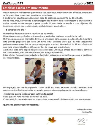 37
DeClara nº 47 outubro 2021
1.º ciclo: Escola em movimento
Depois temos os indiferentes quer do lado dos padrinhos, madrinhas e dos afilhados. Esquecem-
se de quem são e nunca mais se voltam a reconhecer.
E ainda temos aqueles que não gostam nada do padrinho ou madrinha ou do afilhado.
Há de tudo, mas, na verdade a percentagem dos meninos que se conhecem e entreajudam é
muito superior e vale sempre a pena quando há uma festa na escola e com objetivos tão
importantes como estes: a interajuda, a solidariedade, a amizade, ….
- E como foi este ano?
Os meninos das quatro turmas reuniram-se no recreio.
Uns estavam envergonhados, outros ansiosos, excitados, havia um bocadinho de tudo.
O 3º ano preparou um marcador de livros e um postal para oferecer a cada afilhado. A juntar a
esta prenda preparada por cada um havia uma lancheira para que os mais pequeninos
pudessem trazer o seu lanche bem protegido para a escola. Os meninos do 1º ano ofereceram
uma capa impermeável bem útil para os dias de chuva que se avizinham.
Ao chamar cada par e depois da apresentação de cada um houve a troca de prendas e, por vezes
um cumprimento, uma troca de sorrisos, um abraço mais sentido.
Estas ofertas (a capa impermeável e a lancheira) estavam em armazém na escola e decidimos
dar-lhes utilidade.
Foi engraçado ver meninos quer do 1º quer do 3º ano muito excitados quando se encontravam
nos momentos de descontração, no recreio quer a contar aos pais quando os vieram buscar.
- Então vale a pena continuar com a atividade, certo?
Claro que sim. Para o ano cá estaremos de novo.
É uma tradição com vários anos na nossa escola e uma sessão de boas-vindas aos novos alunos.
Quem não gosta de ser bem recebido?
A Coordenadora
Fátima Vaz
 